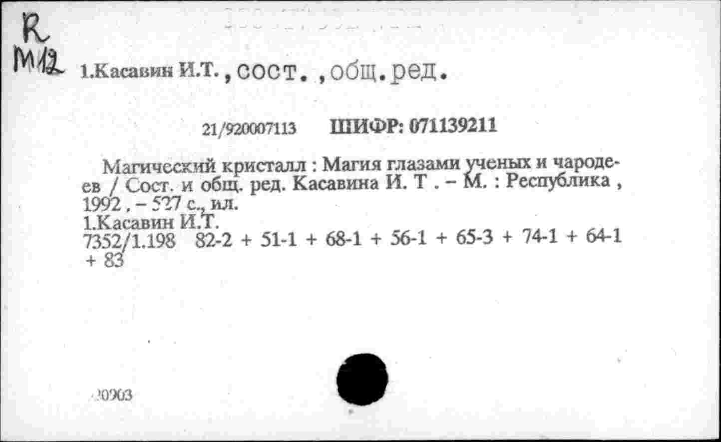 ﻿к,
ЪКасавинИ.Т., СОСТ. ,обЩ.рбД.
21/920007113 ШИФР: 071139211
Магический кристалл : Магия глазами ученых и чародеев / Сост. и общ. ред. Касавина И. Т . - М. : Республика , 1992, - 527 с., ил.
1 Тч я ся вин И ТГ
7352/1.198 82-2 + 51-1 + 68-1 + 56-1 + 65-3 + 74-1 + 64-1 + 83
.’0903